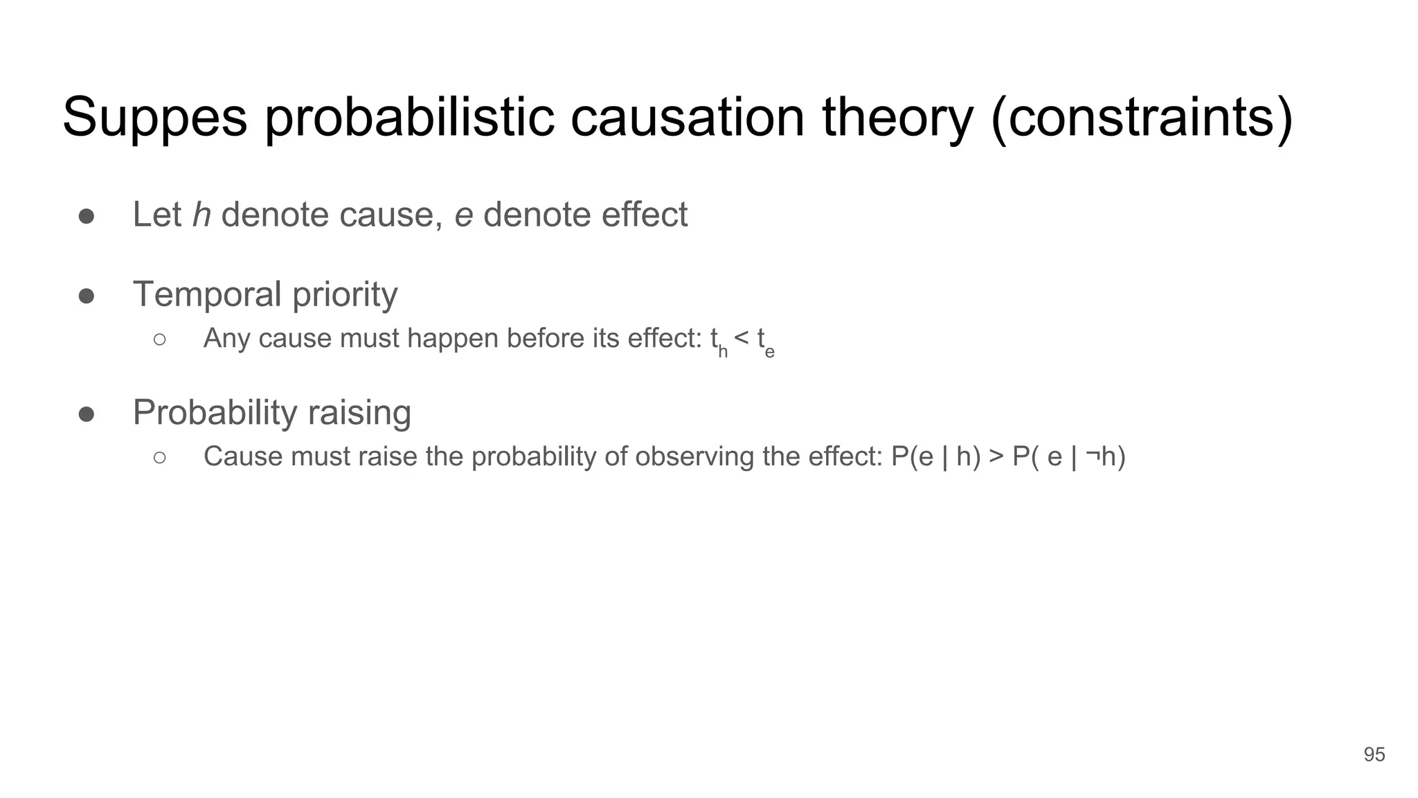 Suppes probabilistic causation theory (constraints)
● Let h denote cause, e denote effect
● Temporal priority
○ Any cause must happen before its effect: th
< te
● Probability raising
○ Cause must raise the probability of observing the effect: P(e | h) > P( e | ¬h)
95
 