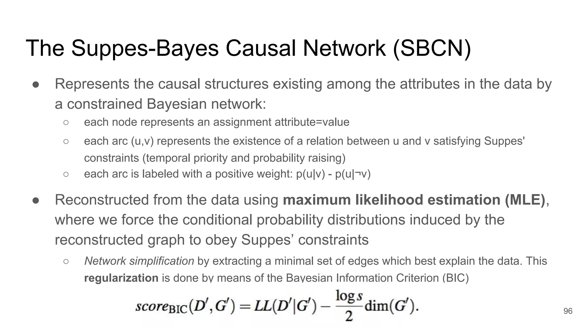 The Suppes-Bayes Causal Network (SBCN)
● Represents the causal structures existing among the attributes in the data by
a constrained Bayesian network:
○ each node represents an assignment attribute=value
○ each arc (u,v) represents the existence of a relation between u and v satisfying Suppes'
constraints (temporal priority and probability raising)
○ each arc is labeled with a positive weight: p(u|v) - p(u|¬v)
● Reconstructed from the data using maximum likelihood estimation (MLE),
where we force the conditional probability distributions induced by the
reconstructed graph to obey Suppes’ constraints
○ Network simplification by extracting a minimal set of edges which best explain the data. This
regularization is done by means of the Bayesian Information Criterion (BIC)
96
 