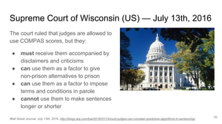 Supreme Court of Wisconsin (US) — July 13th, 2016
The court ruled that judges are allowed to
use COMPAS scores, but they:
● must receive them accompanied by
disclaimers and criticisms
● can use them as a factor to give
non-prison alternatives to prison
● can use them as a factor to impose
terms and conditions in parole
● cannot use them to make sentences
longer or shorter
10
Wall Street Journal, July 13th, 2016. http://blogs.wsj.com/law/2016/07/13/court-judges-can-consider-predictive-algorithms-in-sentencing/
 