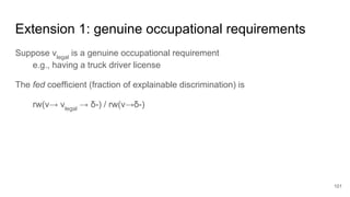 Extension 1: genuine occupational requirements
Suppose vlegal
is a genuine occupational requirement
e.g., having a truck driver license
The fed coefficient (fraction of explainable discrimination) is
rw(v→ vlegal
→ δ-) / rw(v→δ-)
101
 