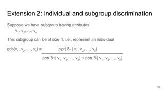 Extension 2: individual and subgroup discrimination
Suppose we have subgroup having attributes
v1
, v2
, …, vn
This subgroup can be of size 1, i.e., represent an individual
gds(v1
, v2
, …, vn
) = ppr( δ- | v1
, v2
, …, vn
)
ppr( δ+| v1
, v2
, …, vn
) + ppr( δ-| v1
, v2
, …, vn
)
103
 