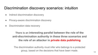 Discrimination discovery scenarios: intuition
● Indirect discrimination discovery
● Privacy-aware discrimination discovery
● Discrimination data recovery
108
There is an interesting parallel between the role of the
anti-discrimination authority in these three scenarios and
the role of an attacker in private data publishing
The discrimination authority must infer who belongs to a protected
group, based on the decisions that have been made.
 
