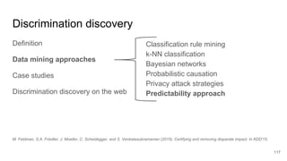 Discrimination discovery
Definition
Data mining approaches
Case studies
Discrimination discovery on the web
117
Classification rule mining
k-NN classification
Bayesian networks
Probabilistic causation
Privacy attack strategies
Predictability approach
M. Feldman, S.A. Friedler, J. Moeller, C. Scheidegger, and S. Venkatasubramanian (2015). Certifying and removing disparate impact. In KDD'15.
 