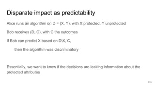 Disparate impact as predictability
Alice runs an algorithm on D = (X, Y), with X protected, Y unprotected
Bob receives (D, C), with C the outcomes
If Bob can predict X based on DX, C,
then the algorithm was discriminatory
Essentially, we want to know if the decisions are leaking information about the
protected attributes
119
 