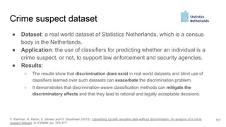 Crime suspect dataset
● Dataset: a real world dataset of Statistics Netherlands, which is a census
body in the Netherlands.
● Application: the use of classifiers for predicting whether an individual is a
crime suspect, or not, to support law enforcement and security agencies.
● Results:
○ The results show that discrimination does exist in real world datasets and blind use of
classifiers learned over such datasets can exacerbate the discrimination problem.
○ It demonstrates that discrimination-aware classification methods can mitigate the
discriminatory effects and that they lead to rational and legally acceptable decisions.
121F. Kamiran, A. Karim, S. Verwer and H. Goudriaan (2012). Classifying socially sensitive data without discrimination: An analysis of a crime
suspect dataset. In ICDMW, pp. 370-377.
 