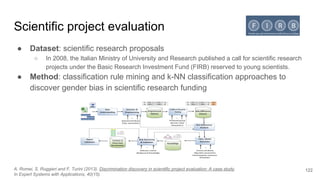 Scientific project evaluation
● Dataset: scientific research proposals
○ In 2008, the Italian Ministry of University and Research published a call for scientific research
projects under the Basic Research Investment Fund (FIRB) reserved to young scientists.
● Method: classification rule mining and k-NN classification approaches to
discover gender bias in scientific research funding
122A. Romei, S. Ruggieri and F. Turini (2013). Discrimination discovery in scientific project evaluation: A case study.
In Expert Systems with Applications, 40(15).
 