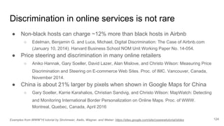 Discrimination in online services is not rare
● Non-black hosts can charge ~12% more than black hosts in Airbnb
○ Edelman, Benjamin G. and Luca, Michael, Digital Discrimination: The Case of Airbnb.com
(January 10, 2014). Harvard Business School NOM Unit Working Paper No. 14-054.
● Price steering and discrimination in many online retailers
○ Aniko Hannak, Gary Soeller, David Lazer, Alan Mislove, and Christo Wilson: Measuring Price
Discrimination and Steering on E-commerce Web Sites. Proc. of IMC. Vancouver, Canada,
November 2014.
● China is about 21% larger by pixels when shown in Google Maps for China
○ Gary Soeller, Karrie Karahalios, Christian Sandvig, and Christo Wilson: MapWatch: Detecting
and Monitoring International Border Personalization on Online Maps. Proc. of WWW.
Montreal, Quebec, Canada, April 2016
124Examples from WWW'16 tutorial by Strohmeier, Aiello, Wagner, and Weber: https://sites.google.com/site/csswwwtutorial/slides
 