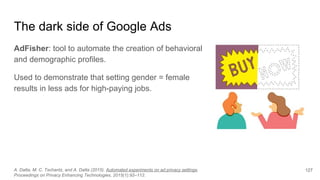 The dark side of Google Ads
AdFisher: tool to automate the creation of behavioral
and demographic profiles.
Used to demonstrate that setting gender = female
results in less ads for high-paying jobs.
A. Datta, M. C. Tschantz, and A. Datta (2015). Automated experiments on ad privacy settings.
Proceedings on Privacy Enhancing Technologies, 2015(1):92–112.
127
 