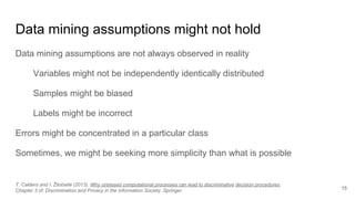 Data mining assumptions might not hold
Data mining assumptions are not always observed in reality
Variables might not be independently identically distributed
Samples might be biased
Labels might be incorrect
Errors might be concentrated in a particular class
Sometimes, we might be seeking more simplicity than what is possible
15
T. Calders and I. Žliobaitė (2013). Why unbiased computational processes can lead to discriminative decision procedures.
Chapter 3 of: Discrimination and Privacy in the Information Society. Springer.
 