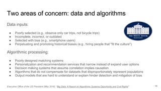 Two areas of concern: data and algorithms
Data inputs:
● Poorly selected (e.g., observe only car trips, not bicycle trips)
● Incomplete, incorrect, or outdated
● Selected with bias (e.g., smartphone users)
● Perpetuating and promoting historical biases (e.g., hiring people that "fit the culture")
Algorithmic processing:
● Poorly designed matching systems
● Personalization and recommendation services that narrow instead of expand user options
● Decision making systems that assume correlation implies causation
● Algorithms that do not compensate for datasets that disproportionately represent populations
● Output models that are hard to understand or explain hinder detection and mitigation of bias
16Executive Office of the US President (May 2016): "Big Data: A Report on Algorithmic Systems,Opportunity,and Civil Rights"
 