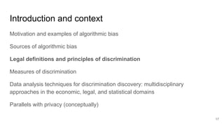 Introduction and context
Motivation and examples of algorithmic bias
Sources of algorithmic bias
Legal definitions and principles of discrimination
Measures of discrimination
Data analysis techniques for discrimination discovery: multidisciplinary
approaches in the economic, legal, and statistical domains
Parallels with privacy (conceptually)
17
 