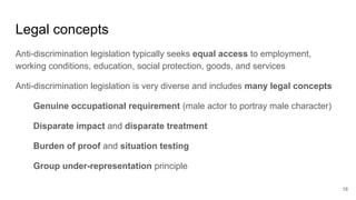 Legal concepts
Anti-discrimination legislation typically seeks equal access to employment,
working conditions, education, social protection, goods, and services
Anti-discrimination legislation is very diverse and includes many legal concepts
Genuine occupational requirement (male actor to portray male character)
Disparate impact and disparate treatment
Burden of proof and situation testing
Group under-representation principle
18
 