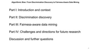 Part I: Introduction and context
Part II: Discrimination discovery
Part III: Fairness-aware data mining
Part IV: Challenges and directions for future research
Discussion and further questions
2
Algorithmic Bias: From Discrimination Discovery to Fairness-Aware Data Mining
 