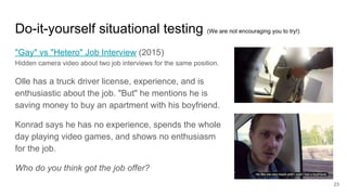 Do-it-yourself situational testing (We are not encouraging you to try!)
"Gay" vs "Hetero" Job Interview (2015)
Hidden camera video about two job interviews for the same position.
Olle has a truck driver license, experience, and is
enthusiastic about the job. "But" he mentions he is
saving money to buy an apartment with his boyfriend.
Konrad says he has no experience, spends the whole
day playing video games, and shows no enthusiasm
for the job.
Who do you think got the job offer?
23
 
