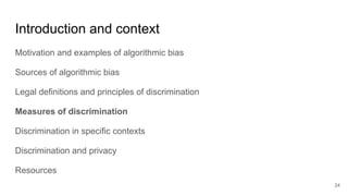 Introduction and context
Motivation and examples of algorithmic bias
Sources of algorithmic bias
Legal definitions and principles of discrimination
Measures of discrimination
Discrimination in specific contexts
Discrimination and privacy
Resources
24
 