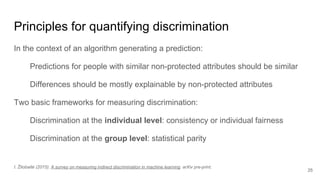 Principles for quantifying discrimination
In the context of an algorithm generating a prediction:
Predictions for people with similar non-protected attributes should be similar
Differences should be mostly explainable by non-protected attributes
Two basic frameworks for measuring discrimination:
Discrimination at the individual level: consistency or individual fairness
Discrimination at the group level: statistical parity
25
I. Žliobaitė (2015): A survey on measuring indirect discrimination in machine learning. arXiv pre-print.
 