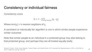 Consistency or individual fairness
Consistency score
C = 1 - ∑i
∑yj∊knn(yi)
|yi
- yj
|
Where knn(yi
) = k nearest neighbors of yi
A consistent or individually fair algorithm is one in which similar people experience
similar outcomes
Note that similar people to an individual in a protected group may also belong to
that protected group, and perhaps they are all treated equally badly
26
Richard S. Zemel, Yu Wu, Kevin Swersky, Toniann Pitassi, and Cynthia Dwork. 2013. Learning Fair Representations. In Proc. of the 30th Int.
Conf. on Machine Learning. 325–333.
 