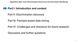 Part I: Introduction and context
Part II: Discrimination discovery
Part III: Fairness-aware data mining
Part IV: Challenges and directions for future research
Discussion and further questions
3
Algorithmic Bias: From Discrimination Discovery to Fairness-Aware Data Mining
 