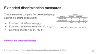 Extended discrimination measures
These measures compare the protected group
against the entire population:
● Extended risk difference = p1
- p
● Extended risk ratio or extended lift = p1
/ p
● Extended chance = (1-p1
) / (1-p)
More on the extended lift later ...
30
D. Pedreschi, S. Ruggieri, F. Turini: A Study of Top-K Measures for Discrimination Discovery. SAC 2012.
 