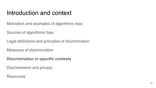 Introduction and context
Motivation and examples of algorithmic bias
Sources of algorithmic bias
Legal definitions and principles of discrimination
Measures of discrimination
Discrimination in specific contexts
Discrimination and privacy
Resources
33
 