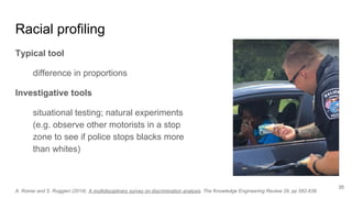 Racial profiling
Typical tool
difference in proportions
Investigative tools
situational testing; natural experiments
(e.g. observe other motorists in a stop
zone to see if police stops blacks more
than whites)
35
A. Romei and S. Ruggieri (2014). A multidisciplinary survey on discrimination analysis. The Knowledge Engineering Review 29, pp 582-638.
 