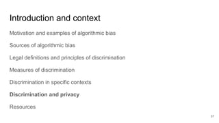 Introduction and context
Motivation and examples of algorithmic bias
Sources of algorithmic bias
Legal definitions and principles of discrimination
Measures of discrimination
Discrimination in specific contexts
Discrimination and privacy
Resources
37
 