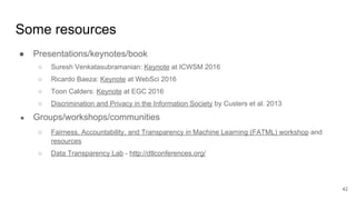 Some resources
● Presentations/keynotes/book
○ Suresh Venkatasubramanian: Keynote at ICWSM 2016
○ Ricardo Baeza: Keynote at WebSci 2016
○ Toon Calders: Keynote at EGC 2016
○ Discrimination and Privacy in the Information Society by Custers et al. 2013
● Groups/workshops/communities
○ Fairness, Accountability, and Transparency in Machine Learning (FATML) workshop and
resources
○ Data Transparency Lab - http://dtlconferences.org/
42
 