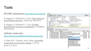 Tools
DCUBE (databases) http://kdd.di.unipi.it/dcube
S. Ruggieri, D. Pedreschi, F. Turini. Data mining for
discrimination discovery. TKDD 4(2), May 2010
S. Ruggieri, D. Pedreschi, F. Turini. DCUBE:
Discrimination Discovery in Databases. In SIGMOD
2010 Demos.
Adfisher (web ads)
https://github.com/tadatitam/info-flow-experiments
A. Datta, M.C. Tschantz, and A. Datta. Automated
experiments on Ad privacy settings. In PETS,
pp.92-112, 2015.
43
 