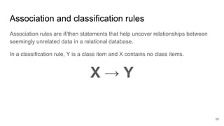 Association and classification rules
Association rules are if/then statements that help uncover relationships between
seemingly unrelated data in a relational database.
In a classification rule, Y is a class item and X contains no class items.
X → Y
56
 