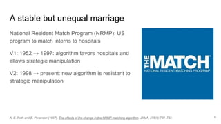 A stable but unequal marriage
National Resident Match Program (NRMP): US
program to match interns to hospitals
V1: 1952 → 1997: algorithm favors hospitals and
allows strategic manipulation
V2: 1998 → present: new algorithm is resistant to
strategic manipulation
A. E. Roth and E. Peranson (1997). The effects of the change in the NRMP matching algorithm. JAMA, 278(9):729–732. 6
 