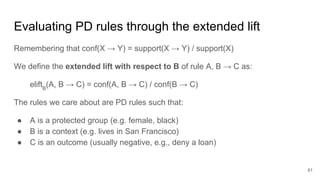 Evaluating PD rules through the extended lift
Remembering that conf(X → Y) = support(X → Y) / support(X)
We define the extended lift with respect to B of rule A, B → C as:
eliftB
(A, B → C) = conf(A, B → C) / conf(B → C)
The rules we care about are PD rules such that:
● A is a protected group (e.g. female, black)
● B is a context (e.g. lives in San Francisco)
● C is an outcome (usually negative, e.g., deny a loan)
61
 