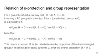 Relation of α-protection and group representation
For a given threshold α, we say that PD rule A, B → C,
involving a PD group A in a context B for a (usually bad) outcome C,
is α-protective if:
eliftB
(A, B → C) = conf(A, B → C) / conf(B → C) ≤ α
Note that:
eliftB
(A, B → C) = conf(B, C → A) / conf(B → A)
This means extended lift is the ratio between the proportion of the disadvantaged
group A in context B for (bad) outcome C, over the overall proportion of A in B.
63
 