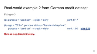 Real-world example 2 from German credit dataset
Fixing α=3:
(B) purpose = "used car" → credit = deny conf. 0.17
(A) age = "52.6+", personal status = "female div/sep/mar",
purpose = "used car" → credit = deny conf. 1.00 elift 6.06
Rule A is α-discriminatory.
66
 