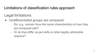 Limitations of classification rules approach
Legal limitations
● Undifferentiated groups are compared:
○ Do, e.g., women have the same characteristics of men they
are compared with?
○ Or do they differ as per skills or other legally admissible
reasons?
72
 
