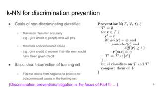 k-NN for discrimination prevention
● Goals of non-discriminating classifier:
○ Maximize classifier accuracy
e.g., give credit to people who will pay
○ Minimize t-discriminated cases
e.g., give credit to women if similar men would
have been given credit
● Basic idea: t-correction of training set
○ Flip the labels from negative to positive for
t-discriminated cases in the training set
81(Discrimination prevention/mitigation is the focus of Part III …)
 