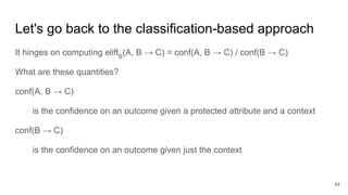 Let's go back to the classification-based approach
It hinges on computing eliftB
(A, B → C) = conf(A, B → C) / conf(B → C)
What are these quantities?
conf(A, B → C)
is the confidence on an outcome given a protected attribute and a context
conf(B → C)
is the confidence on an outcome given just the context
84
 