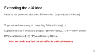 Extending the elift idea
Let A be the protected attributes, B the context (unprotected attributes)
Suppose we have a way of computing P(benefit=deny|...)
Suppose we use it to classify people: P(benefit=deny|...) ≥ θ ⇒ deny_benefit
If P(benefit=deny|A, B) / P(benefit=deny|B) ≥ α,
then we could say that the classifier is α-discriminatory
85
 