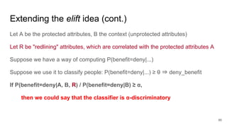 Extending the elift idea (cont.)
Let A be the protected attributes, B the context (unprotected attributes)
Let R be "redlining" attributes, which are correlated with the protected attributes A
Suppose we have a way of computing P(benefit=deny|...)
Suppose we use it to classify people: P(benefit=deny|...) ≥ θ ⇒ deny_benefit
If P(benefit=deny|A, B, R) / P(benefit=deny|B) ≥ α,
then we could say that the classifier is α-discriminatory
86
 