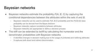 ● Bayesian networks estimate the probability P(A, B, C) by capturing the
conditional dependencies between the attributes within the sets A and B.
○ Bayesian networks can be used to estimate P(A, B,C) probability and the P(C|A,B) class
probability can be derived from the Bayes theorem
○ Bayesian networks capture correlations between attributes
○ Bayesian networks are appropriate to define a decision process
● The elift can be extended to belift by calculating the numerator and the
denominator probabilities with Bayesian networks
○ It identifies changes in decision making due to the usage of protected and redlining attributes
○ It captures both direct and indirect discrimination
87
Bayesian networks
 