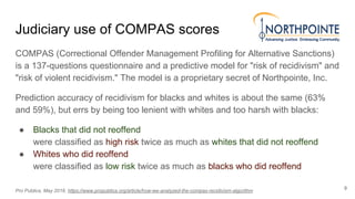 Judiciary use of COMPAS scores
COMPAS (Correctional Offender Management Profiling for Alternative Sanctions)
is a 137-questions questionnaire and a predictive model for "risk of recidivism" and
"risk of violent recidivism." The model is a proprietary secret of Northpointe, Inc.
Prediction accuracy of recidivism for blacks and whites is about the same (63%
and 59%), but errs by being too lenient with whites and too harsh with blacks:
● Blacks that did not reoffend
were classified as high risk twice as much as whites that did not reoffend
● Whites who did reoffend
were classified as low risk twice as much as blacks who did reoffend
9
Pro Publica, May 2016. https://www.propublica.org/article/how-we-analyzed-the-compas-recidivism-algorithm
 