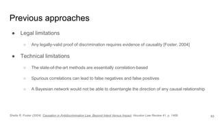 Previous approaches
● Legal limitations
○ Any legally-valid proof of discrimination requires evidence of causality [Foster, 2004]
● Technical limitations
○ The state-of-the-art methods are essentially correlation-based
○ Spurious correlations can lead to false negatives and false positives
○ A Bayesian network would not be able to disentangle the direction of any causal relationship
93Sheila R. Foster (2004). Causation in Antidiscrimination Law: Beyond Intent Versus Impact. Houston Law Review 41, p. 1469
 