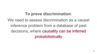 To prove discrimination:
We need to assess discrimination as a causal
inference problem from a database of past
decisions, where causality can be inferred
probabilistically
94
 