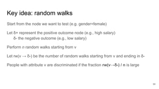 Key idea: random walks
Start from the node we want to test (e.g. gender=female)
Let δ+ represent the positive outcome node (e.g., high salary)
δ- the negative outcome (e.g., low salary)
Perform n random walks starting from v
Let rw(v → δ-) be the number of random walks starting from v and ending in δ-
People with attribute v are discriminated if the fraction rw(v→δ-) / n is large
99
 