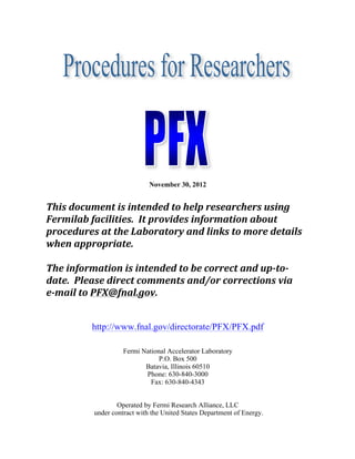 November 30, 2012

	
  
This	
  document	
  is	
  intended	
  to	
  help	
  researchers	
  using	
  
Fermilab	
  facilities.	
  	
  It	
  provides	
  information	
  about	
  
procedures	
  at	
  the	
  Laboratory	
  and	
  links	
  to	
  more	
  details	
  
when	
  appropriate.	
  
	
  
The	
  information	
  is	
  intended	
  to	
  be	
  correct	
  and	
  up-­‐to-­‐
date.	
  	
  Please	
  direct	
  comments	
  and/or	
  corrections	
  via	
  	
  
e-­‐mail	
  to	
  PFX@fnal.gov.
http://www.fnal.gov/directorate/PFX/PFX.pdf
Fermi National Accelerator Laboratory
P.O. Box 500
Batavia, Illinois 60510
Phone: 630-840-3000
Fax: 630-840-4343
Operated by Fermi Research Alliance, LLC
under contract with the United States Department of Energy.

 