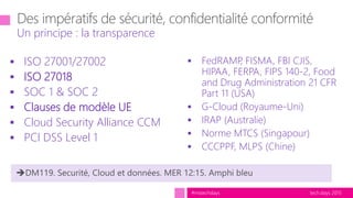 tech.days 2015#mstechdays
 ISO 27001/27002
 ISO 27018
 SOC 1 & SOC 2
 Clauses de modèle UE
 Cloud Security Alliance CCM
 PCI DSS Level 1
Un principe : la transparence
 FedRAMP, FISMA, FBI CJIS,
HIPAA, FERPA, FIPS 140-2, Food
and Drug Administration 21 CFR
Part 11 (USA)
 G-Cloud (Royaume-Uni)
 IRAP (Australie)
 Norme MTCS (Singapour)
 CCCPPF, MLPS (Chine)
 