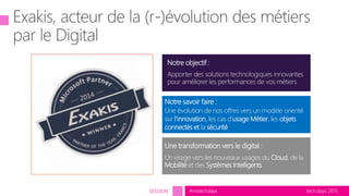 tech.days 2015#mstechdaysSESSION
Notre objectif :
Apporter des solutions technologiques innovantes
pour améliorer les performances de vos métiers
Une transformation vers le digital :
Un virage vers les nouveaux usages du Cloud, de la
Mobilité et des Systèmes Intelligents
Notre savoir faire :
Une évolution de nos offres vers un modèle orienté
sur l’innovation, les cas d’usage Métier, les objets
connectés et la sécurité
 