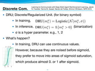 Discrete Com.
● DRU; Discrete/Regularized Unit. (for binary symbol)

● In training,

● In inference, (binarization)

● σ is a hyper parameter. e.g., 1, 2

● What’s happen?

● In training, DRU can use continuous values. 
However, because they are noised before sigmoid, 
they prefer to move into areas of sigmoid saturation,
which produce almost 0. or 1 after sigmoid.
11
Learning to Communicate with Deep Multi-Agent Reinforcement Learning, Jakob
N. Foerster, Yannis M. Assael, Nando de Freitas, Shimon Whiteson, NIPS 2016
gradients can be passed back along the channel, allowing end-
In particular, the network, which we call a C-Net, outputs tw
Figure 1(b), a) Q(·), the Q-values for the environment action
and b) ma
t , the real-valued vector message to other agents, w
is instead processed by the discretise/regularise unit (DRU(
centralised learning, DRU(ma
t ) = Logistic(N(ma
t , )), where
added to the channel, and discretises it during decentralised
Figure 1 shows how gradients ﬂow differently in RIAL and
RIAL and Q, in DIAL, are based on the DQN loss. However,
backpropagated error from the recipient of the message to the
for training provides a richer training signal than the DQN l
error is nonzero only for the selected message, the incoming
that can contain more information. It also allows the network
minimise the downstream DQN loss, reducing the need for tria
While we limit our analysis to discrete messages, DIAL natura
as they are used anyway during centralised learning. At the sa
discrete message spaces, since it learns binary encodings inst
messages function as any other network activation,
allowing end-to-end backpropagation across agents.
et, outputs two distinct types of values, as shown in
onment actions, which are fed to the action selector,
ther agents, which bypasses the action selector and
e unit (DRU(ma
t )). The DRU regularises it during
ma
t , )), where is the standard deviation of the noise
decentralised execution, DRU(ma
t ) = 1{ma
t > 0}.
in RIAL and DIAL. The gradient chains for Qu, in
ss. However, in DIAL the gradient term for m is the
message to the sender. Using this inter-agent gradient
an the DQN loss for Qm in RIAL. While the DQN
the incoming gradient is a |m|-dimensional vector
s the network to directly adjust messages in order to
he need for trial and error learning of good protocols.
, DIAL naturally handles continuous message spaces,
ning. At the same time, DIAL can also scale to large
encodings instead of the one-hot encoding in RIAL,
the gradient is a function of the action
different +1/ 1 outcomes the gradient
s2
, m1
, a2
)
@
@✓
m1
(s1
)
<s2,a2>
. (4)
eeds to be set, it is useful to understand
ugh the channel. A ﬁrst intuition can be
ecodable range of the logistic function
0.99, an initial estimate for the range is
dard deviations apart, with = 2, only
understanding of the required we can
nction and the Gaussian noise. To do so,
bution of outgoing messages, ˆm, given
log( 1
ˆm 1)
2
2
!
. (5)
the channel. Two m values m1 and m2
mall probability of overlapping. Given a
able when the highest value ˆm1 that m1
is likely to produce. An approximation
= (min ˆm s.t.P( ˆm|m2) > ✏). Figure 1
ly two options can be reliably encoded
ts only one bit of information.
 