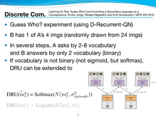 ● Guess Who? experiment (using D-Recurrent-QN)

● B has 1 of A’s 4 imgs (randomly drawn from 24 imgs)

● In several steps, A asks by 2-8 vocabulary 
and B answers by only 2 vocabulary (binary)

● If vocabulary is not binary (not sigmoid, but softmax), 
DRU can be extended to
14
Figure 1: Schematic illustration of our version of the Guess Who? game
Discrete Com.
Learning to Play Guess Who? and Inventing a Grounded Language as a
Consequence, Emilio Jorge, Mikael Kågebäck and Emil Gustavsson, NIPS WS 2016
ture of the model. The time dimension (question-answer rounds in the gam
m top to bottom. The green boxes illustrate the internal state of the network
an perspective since we communicate through words which are non-binar
ssed through a variant of DRU as described in section 2.3 to generate a o
t
a =DRU(ma
t ) = Softmax(N(ma
t , 2
episode)) in the training case where N(
onal normal distribution. During evaluation ˆmt
a(i) = {1 if i = argmax
instead.
and interest. RIAL lacks this feedback mechanism, which is intuitively im
munication protocols.
mitation, we propose differentiable inter-agent learning (DIAL). The main
hat the combination of centralised learning and Q-networks makes it poss
ameters but to push gradients from one agent to another through the commu
while RIAL is end-to-end trainable within each agent, DIAL is end-to-end t
etting gradients ﬂow from one agent to another gives them richer feedback,
unt of learning by trial and error, and easing the discovery of effective pro
ollows: during centralised learning, communication actions are replaced wi
ween the output of one agent’s network and the input of another’s. Thu
communication to discrete messages, during learning the agents are free
ages to each other. Since these messages function as any other network ac
passed back along the channel, allowing end-to-end backpropagation acros
network, which we call a C-Net, outputs two distinct types of values, as s
Q(·), the Q-values for the environment actions, which are fed to the action
eal-valued vector message to other agents, which bypasses the action sele
sed by the discretise/regularise unit (DRU(ma
t )). The DRU regularises i
ng, DRU(ma
t ) = Logistic(N(ma
t , )), where is the standard deviation of
nnel, and discretises it during decentralised execution, DRU(ma
t ) = 1{m
 
