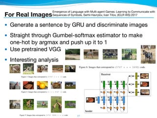● Generate a sentence by GRU and discriminate images

● Straight through Gumbel-softmax estimator to make
one-hot by argmax and push up it to 1

● Use pretrained VGG

● Interesting analysis
17
Workshop track - ICLR 2017
Workshop track - ICLR 2017
5.2 MODEL SPECIFICATION
We set the following hyperparameters without tuning: embedding dimensionality is 256, the dimen-
sionality of LSTM layer is 512, vocabulary size is 10000, Gumbel-softmax distribution temperature
is 1.0, the number of distracting images is 127, batch size is 128. We used Adam (Kingma & Ba,
2014) as an optimizer, with default hyperparameters and a learning rate of 0.001.
5.3 QUALITATIVE ANALYSIS OF THE LEARNED LANGUAGE
To understand better the nature of the learned language, we inspected a small subset of sentences
that were produced by the model with maximum possible message length equal to 5. Figure 3 shows
some samples from MSCOCO 2014 validation set that correspond to (5747 * * * *) code3
.
Images in this subset depict mainly animals. On the other hand, it seems that samples on ﬁgure 4
do not correspond to any predeﬁned category. This observation suggests that word order is crucial
in the developed language and particularly word 5747 on the ﬁrst position encodes presence of an
animal on the image. Considering ﬁgure 5, we can conclude that adding word 5490 on the second
position reduces the possible content of the image just to zebras, giraffes and sometimes horses.
When we move token 5490 to the end of the message, we end up just with zebras on the images
(ﬁgure 6). Figure 7 shows that message (5747 5747 7125 * *) corresponds to particular type
of bears. This information suggests to hypothesise that developed language implements some kind
of hierarchical coding. This is interesting by itself because the model was not constrained explicitly
to use such hierarchical encoding scheme.
Figure 3: Images that correspond to (5747 * * * *) code.
Figure 4: Images that correspond to (* * * 5747 *) code.
Figure 5: Images that correspond to (5747 5490 * * *) code.
Workshop track - ICLR 2017
Figure 6: Images that correspond to (5747 * * * 5490) code.
For Real Images
Emergence of Language with Multi-agent Games: Learning to Communicate with
Sequences of Symbols, Serhii Havrylov, Ivan Titov, (ICLR WS) 2017
 