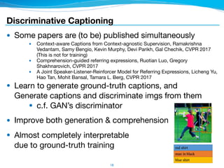 Discriminative Captioning
● Some papers are (to be) published simultaneously

● Context-aware Captions from Context-agnostic Supervision, Ramakrishna
Vedantam, Samy Bengio, Kevin Murphy, Devi Parikh, Gal Chechik, CVPR 2017
(This is not for training)

● Comprehension-guided referring expressions, Ruotian Luo, Gregory
Shakhnarovich, CVPR 2017

● A Joint Speaker-Listener-Reinforcer Model for Referring Expressions, Licheng Yu,
Hao Tan, Mohit Bansal, Tamara L. Berg, CVPR 2017

● Learn to generate ground-truth captions, and 
Generate captions and discriminate imgs from them

● c.f. GAN’s discriminator

● Improve both generation & comprehension

● Almost completely interpretable 
due to ground-truth training
18
 